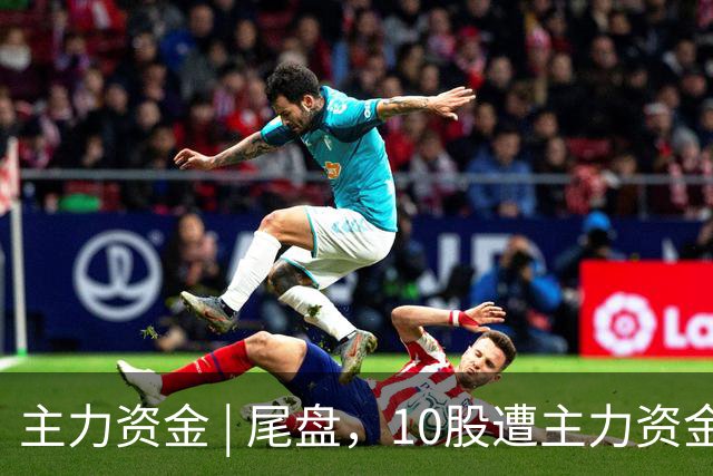 主力资金 | 尾盘，10股遭主力资金抛售超1亿元