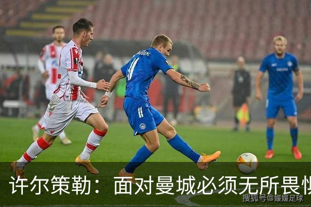 许尔策勒：面对曼城必须无所畏惧，我们有信心和他们抗衡